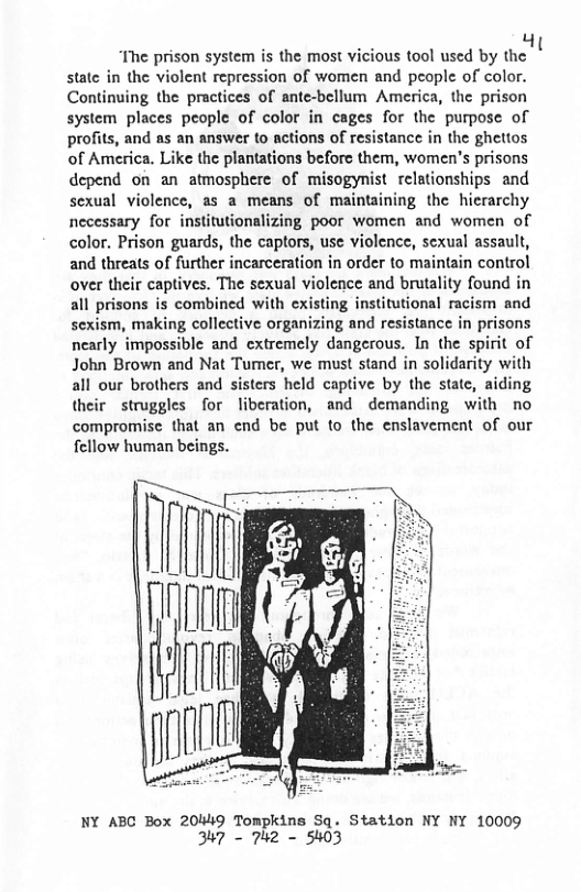 “The prison system is the most vicious tool used by the state in the violent repression of women and people of color. Continuing the practices of ante-bellum America, the prison system places people of color in cages for the purpose of profits, and as an answer to actions of resistance in the ghettos of America. Like the plantations before them, women’s prisons depend on an atmosphere of misogynist relationships and sexual violence, as a means of maintaining the hierarchy necessary for institutionalizing poor women and women of color. Prison guards, the captors, use violence, sexual assault, and threats of further incarceration in order to maintain control over their captives. The sexual violence and brutality found in all prisons is combined with existing institutional racism and sexism, making collective organizing and resistance in prisons nearly impossible and cxtremely dangerous. In the spirit of John Brown and Nat Tumer, we must stand in solidarity with all our brothers and sisters held captive by the state, aiding their struggles for liberation, and demanding with no compromise that an end be put to the enslavement of our fellow human beings.  NY ABC Box 20449 Tompkins Sq. Station NY NY 10009 347 - 742 - 5403  Hi 